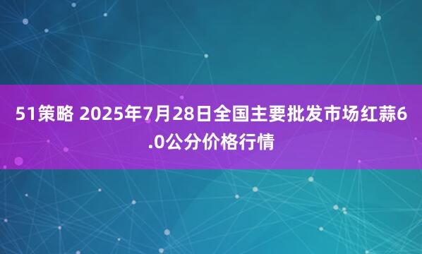 51策略 2025年7月28日全国主要批发市场红蒜6.0公分价格行情