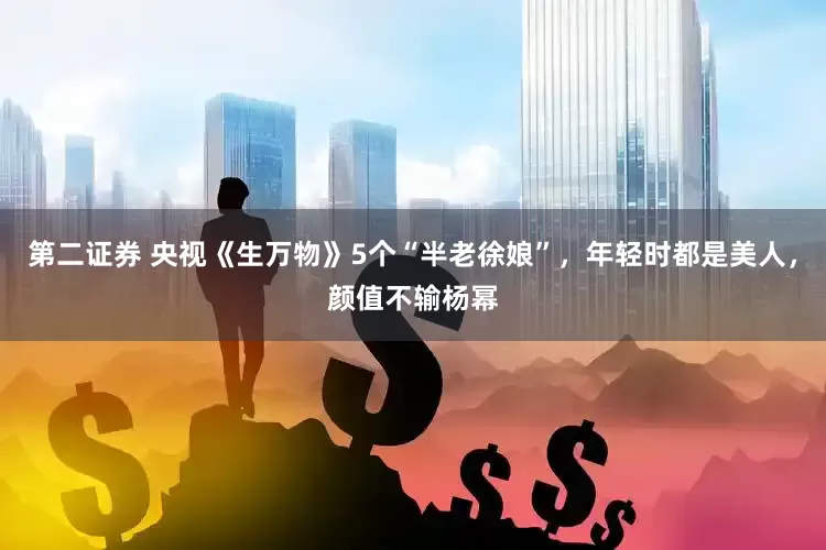 第二证券 央视《生万物》5个“半老徐娘”，年轻时都是美人，颜值不输杨幂