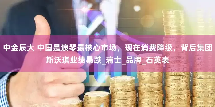中金辰大 中国是浪琴最核心市场，现在消费降级，背后集团斯沃琪业绩暴跌_瑞士_品牌_石英表