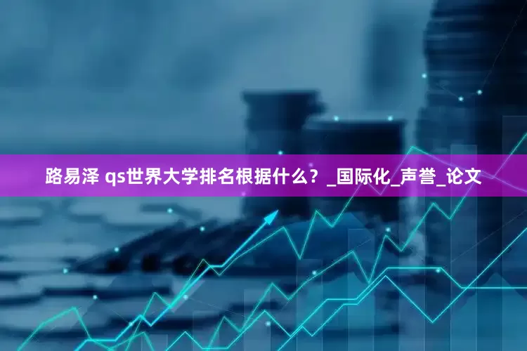 路易泽 qs世界大学排名根据什么？_国际化_声誉_论文