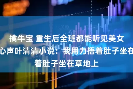 擒牛宝 重生后全班都能听见美女班花的心声叶清清小说：我用力捂着肚子坐在草地上
