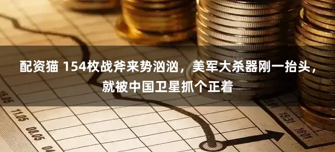 配资猫 154枚战斧来势汹汹，美军大杀器刚一抬头，就被中国卫星抓个正着