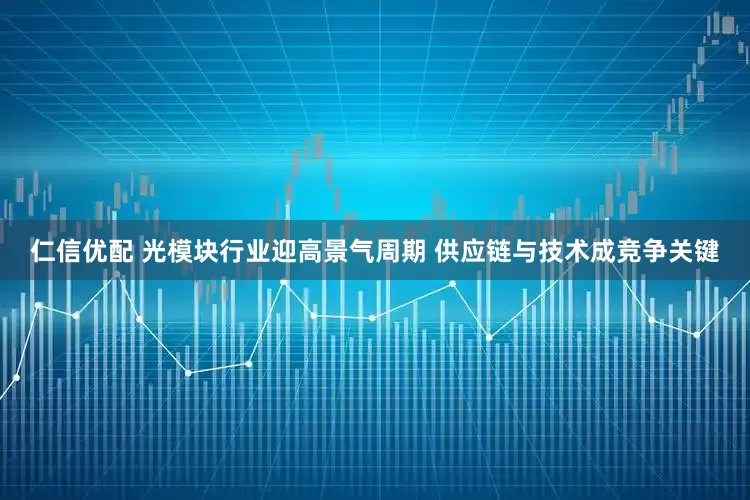 仁信优配 光模块行业迎高景气周期 供应链与技术成竞争关键