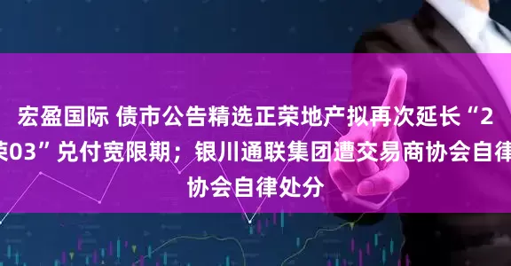 宏盈国际 债市公告精选正荣地产拟再次延长“20正荣03”兑付宽限期；银川通联集团遭交易商协会自律处分