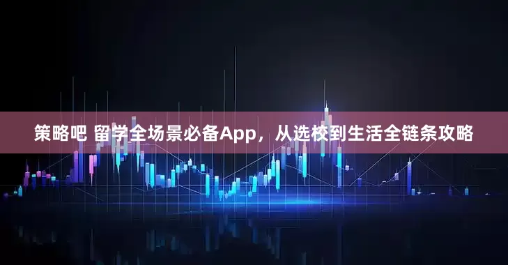 策略吧 留学全场景必备App，从选校到生活全链条攻略
